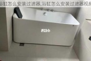 浴缸怎么安装过滤器,浴缸怎么安装过滤器视频