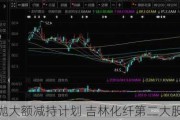 抛大额减持计划 吉林化纤第二大股东欲高位
