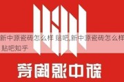 新中源瓷砖怎么样 贴吧,新中源瓷砖怎么样 贴吧知乎