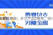 再掀降费潮！多只产品0费率，银行
抢客忙