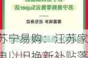 苏宁易购：江苏家电以旧换新补贴落地，优惠大 ：至高 34000 元