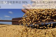 阿根廷大豆收割率达 98%：中国 5 月进口美豆激增 156%