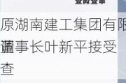 原湖南建工集团有限、董事长叶新平接受
调查