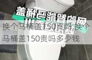 换个马桶盖150贵吗,换个马桶盖150贵吗多少钱