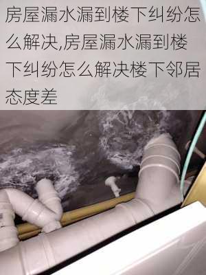 房屋漏水漏到楼下纠纷怎么解决,房屋漏水漏到楼下纠纷怎么解决楼下邻居态度差