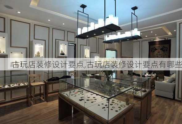 古玩店装修设计要点,古玩店装修设计要点有哪些