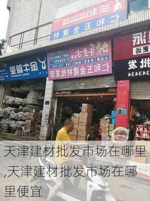 天津建材批发市场在哪里,天津建材批发市场在哪里便宜