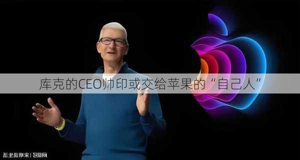 库克的CEO帅印或交给苹果的“自己人”