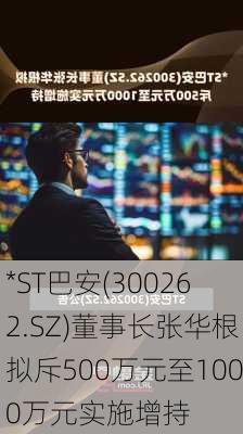 *ST巴安(300262.SZ)董事长张华根拟斥500万元至1000万元实施增持