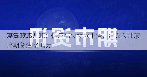 浮法玻璃
产量17.5万吨：供应高位需求下滑，建议关注玻璃期货沽空机会