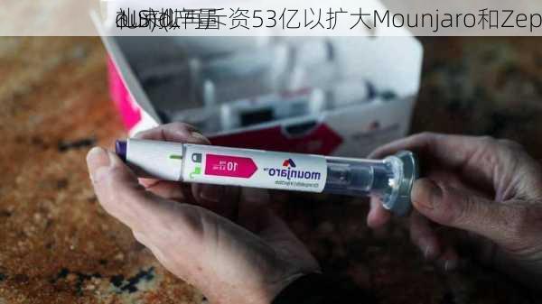 礼来(L
.US)拟再斥资53亿以扩大Mounjaro和Zep
ound产量