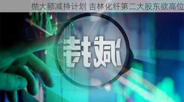 抛大额减持计划 吉林化纤第二大股东欲高位
