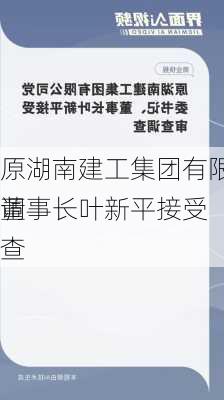 原湖南建工集团有限、董事长叶新平接受
调查