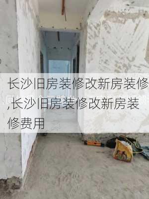 长沙旧房装修改新房装修,长沙旧房装修改新房装修费用