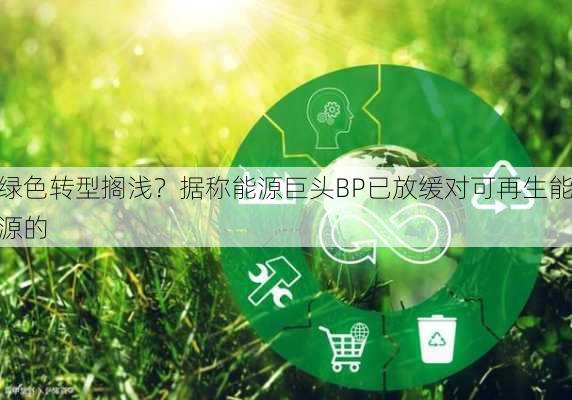 绿色转型搁浅？据称能源巨头BP已放缓对可再生能源的
