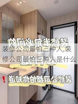 装修公司最怕三种人,装修公司最怕三种人是什么