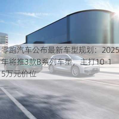 零跑汽车公布最新车型规划：2025年将推3款B系列车型，主打10-15万元价位