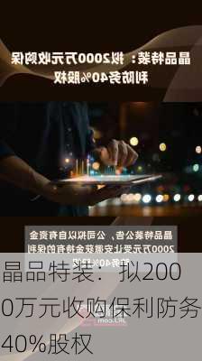 晶品特装：拟2000万元收购保利防务40%股权