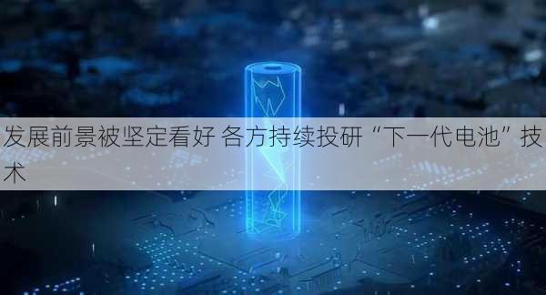 发展前景被坚定看好 各方持续投研“下一代电池”技术