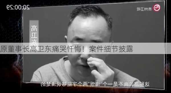 
原董事长高卫东痛哭忏悔！案件细节披露