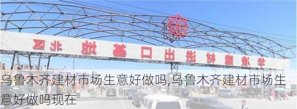 乌鲁木齐建材市场生意好做吗,乌鲁木齐建材市场生意好做吗现在