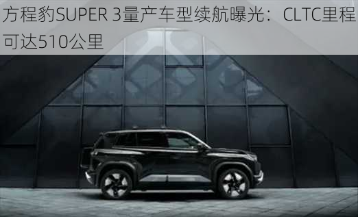 方程豹SUPER 3量产车型续航曝光：CLTC里程可达510公里