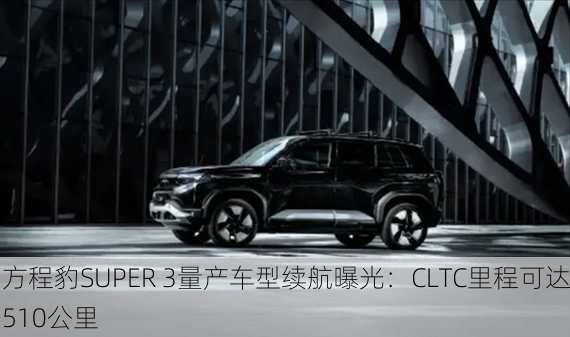 方程豹SUPER 3量产车型续航曝光：CLTC里程可达510公里