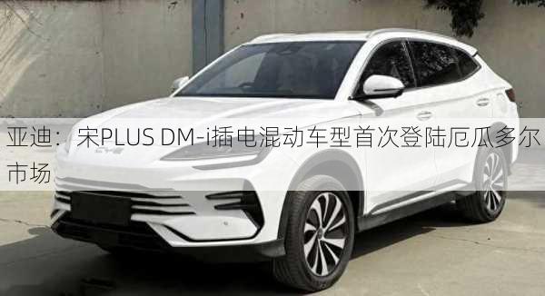 
亚迪：宋PLUS DM-i插电混动车型首次登陆厄瓜多尔市场