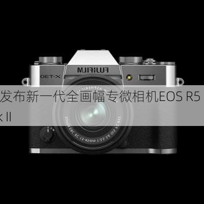 佳能发布新一代全画幅专微相机EOS R5 Mark II