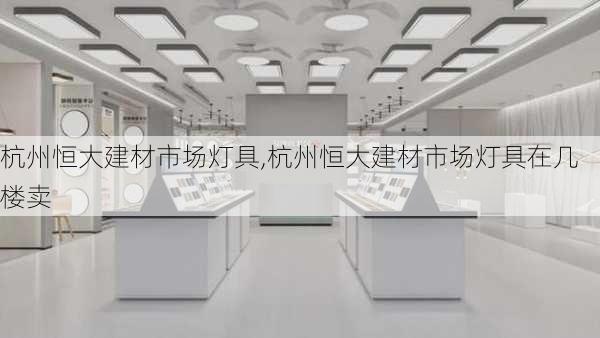 杭州恒大建材市场灯具,杭州恒大建材市场灯具在几楼卖