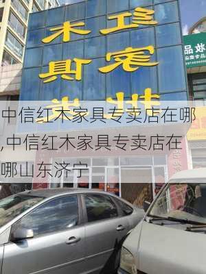 中信红木家具专卖店在哪,中信红木家具专卖店在哪山东济宁