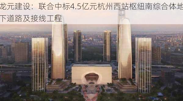 龙元建设：联合中标4.5亿元杭州西站枢纽南综合体地下道路及接线工程
