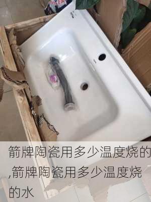 箭牌陶瓷用多少温度烧的,箭牌陶瓷用多少温度烧的水