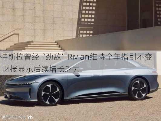 特斯拉曾经“劲敌”Rivian维持全年指引不变 财报显示后续增长乏力