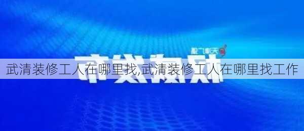 武清装修工人在哪里找,武清装修工人在哪里找工作