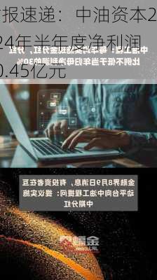 财报速递：中油资本2024年半年度净利润30.45亿元