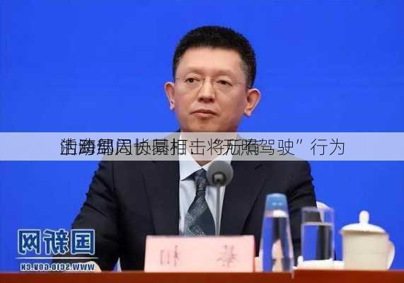 上海局局长綦相：将所有
活动纳入
的跨部门协同打击“无照驾驶”行为