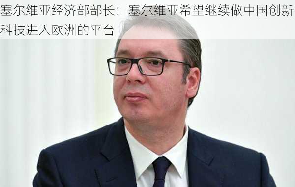 塞尔维亚经济部部长：塞尔维亚希望继续做中国创新科技进入欧洲的平台