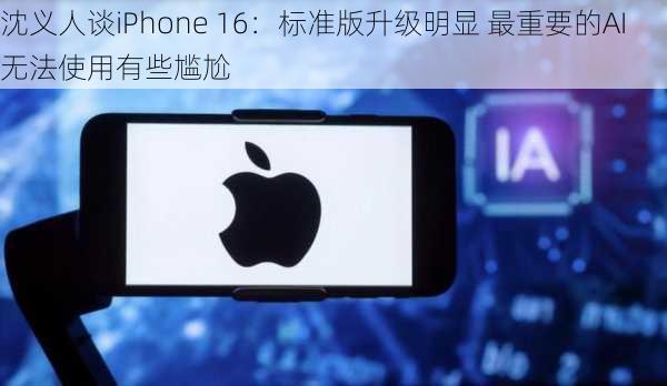 沈义人谈iPhone 16：标准版升级明显 最重要的AI无法使用有些尴尬