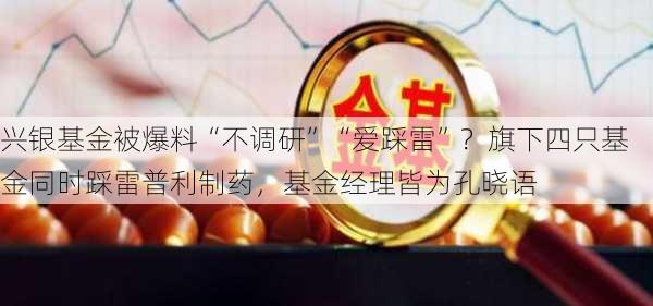 兴银基金被爆料“不调研”“爱踩雷”？旗下四只基金同时踩雷普利制药，基金经理皆为孔晓语