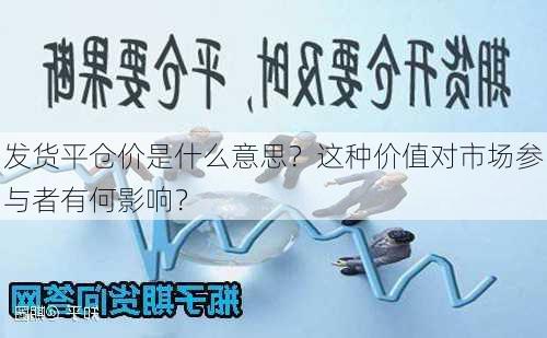 发货平仓价是什么意思？这种价值对市场参与者有何影响？