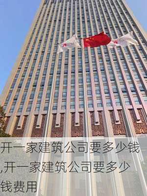 开一家建筑公司要多少钱,开一家建筑公司要多少钱费用