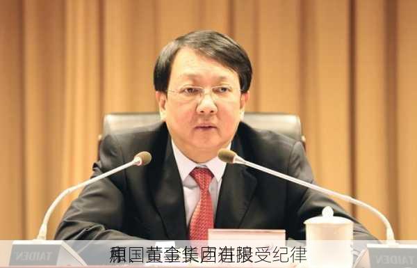 中国黄金集团有限
原、董事长卢进接受纪律
和
