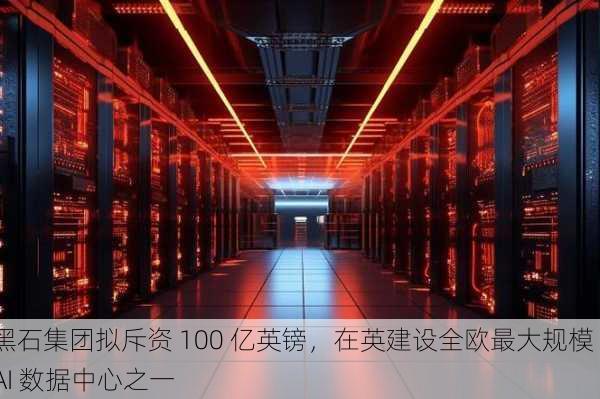 黑石集团拟斥资 100 亿英镑，在英建设全欧最大规模 AI 数据中心之一