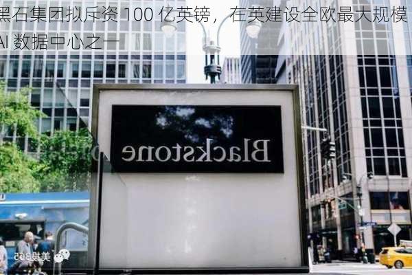 黑石集团拟斥资 100 亿英镑，在英建设全欧最大规模 AI 数据中心之一