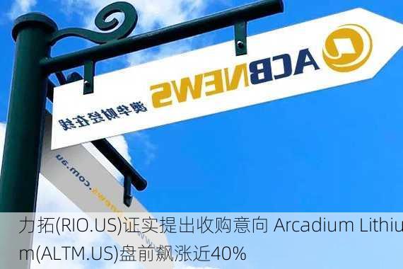 力拓(RIO.US)证实提出收购意向 Arcadium Lithium(ALTM.US)盘前飙涨近40%