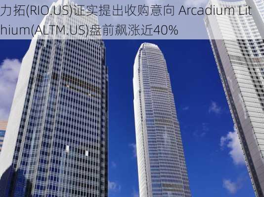 力拓(RIO.US)证实提出收购意向 Arcadium Lithium(ALTM.US)盘前飙涨近40%