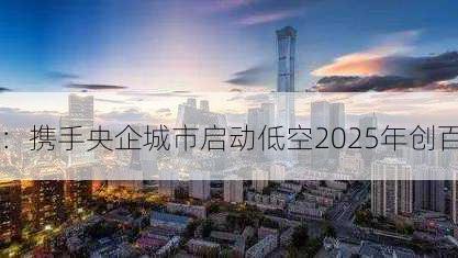 
：携手央企城市启动低空2025年创百
