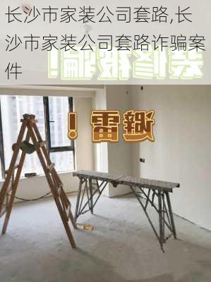 长沙市家装公司套路,长沙市家装公司套路诈骗案件